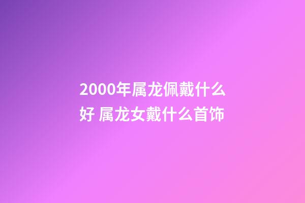 2000年属龙佩戴什么好 属龙女戴什么首饰-第1张-观点-玄机派